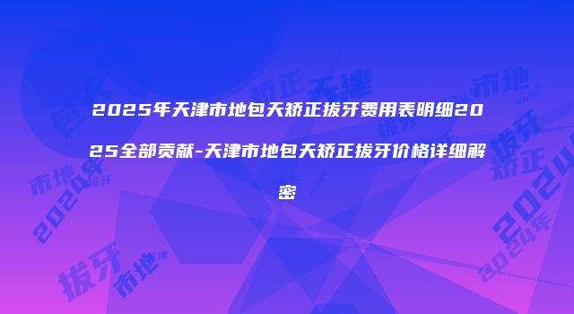 2025年天津市地包天矫正拔牙费用表明细2025全部贡献-天津市地包天矫正拔牙价格详细解密