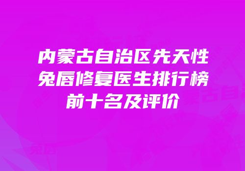 内蒙古自治区先天性兔唇修复医生排行榜前十名及评价