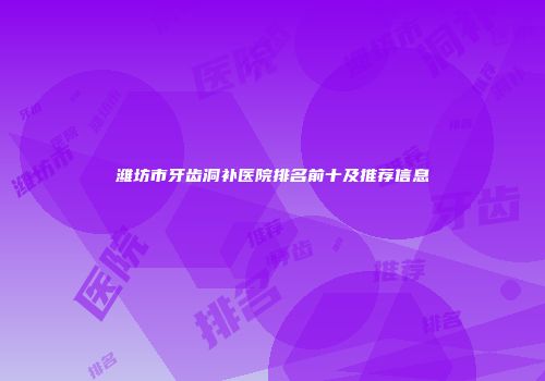 潍坊市牙齿洞补医院排名前十及推荐信息