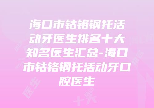 海口市钴铬钢托活动牙医生排名十大知名医生汇总-海口市钴铬钢托活动牙口腔医生