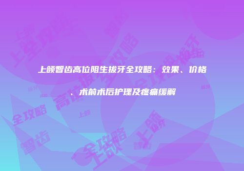上颌智齿高位阻生拔牙全攻略：效果、价格、术前术后护理及疼痛缓解