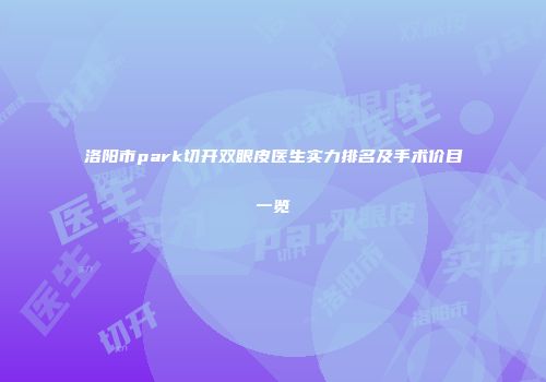 洛阳市park切开双眼皮医生实力排名及手术价目一览