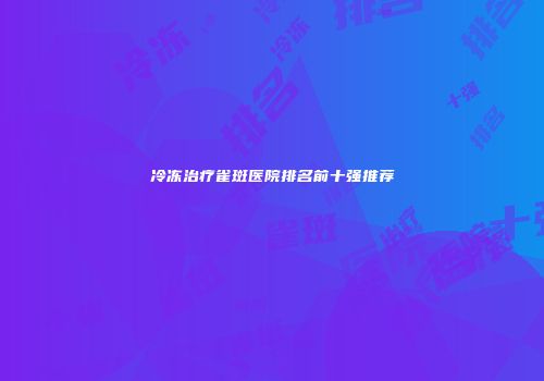 冷冻治疗雀斑医院排名前十强推荐
