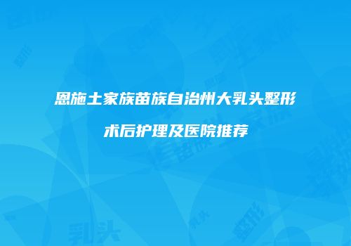 恩施土家族苗族自治州大乳头整形术后护理及医院推荐