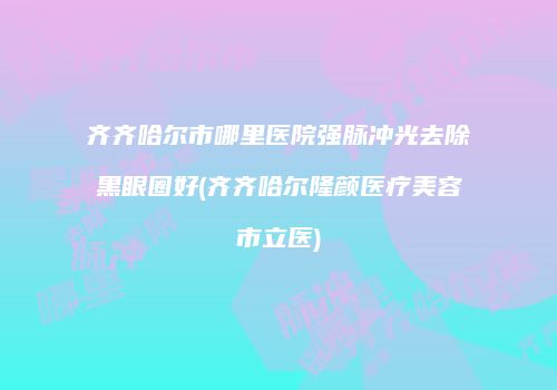 齐齐哈尔市哪里医院强脉冲光去除黑眼圈好(齐齐哈尔隆颜医疗美容市立医)