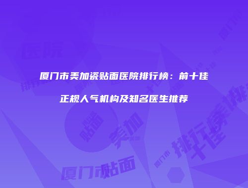 厦门市美加瓷贴面医院排行榜：前十佳正规人气机构及知名医生推荐