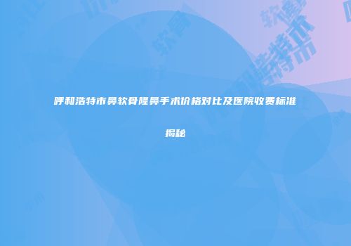 呼和浩特市鼻软骨隆鼻手术价格对比及医院收费标准揭秘