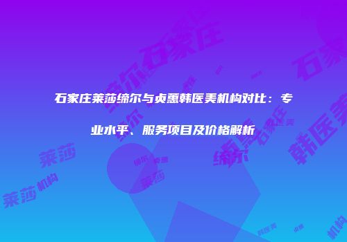 石家庄莱莎缔尔与贞蕙韩医美机构对比：专业水平、服务项目及价格解析