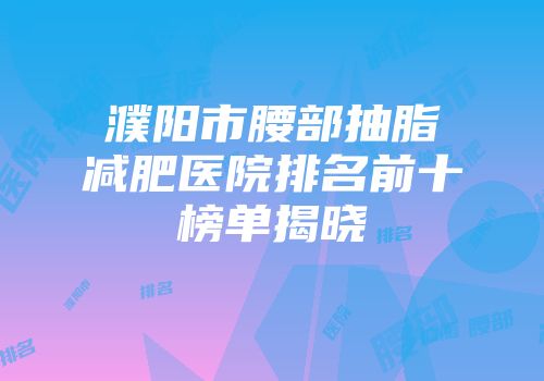 濮阳市腰部抽脂减肥医院排名前十榜单揭晓