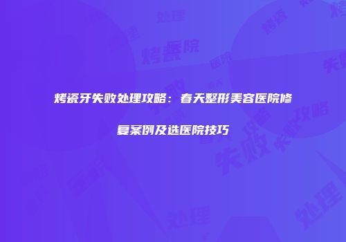 烤瓷牙失败处理攻略：春天整形美容医院修复案例及选医院技巧