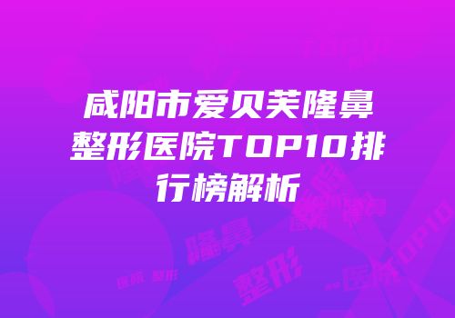 咸阳市爱贝芙隆鼻整形医院TOP10排行榜解析