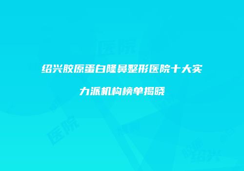绍兴胶原蛋白隆鼻整形医院十大实力派机构榜单揭晓