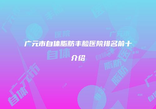 广元市自体脂肪丰脸医院排名前十介绍