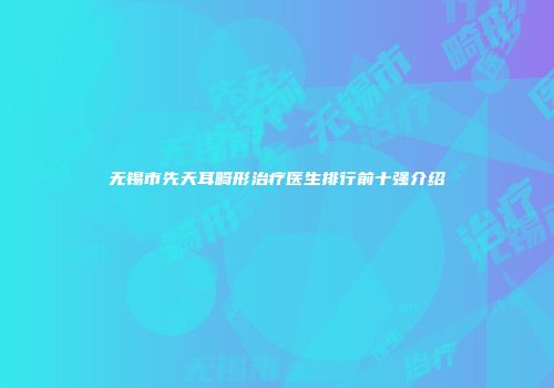 无锡市先天耳畸形治疗医生排行前十强介绍