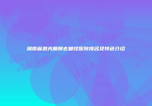 湖南省激光磨削去皱纹医院排名及特色介绍