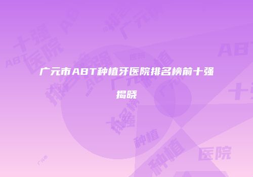广元市ABT种植牙医院排名榜前十强揭晓