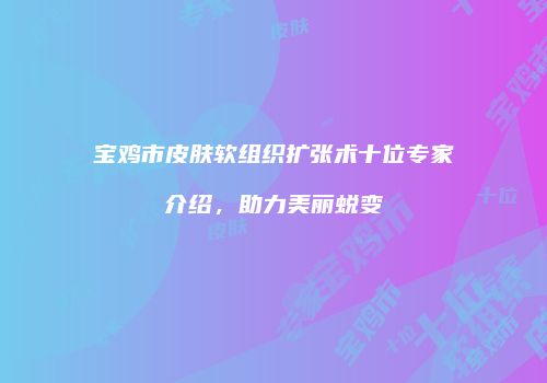 宝鸡市皮肤软组织扩张术十位专家介绍，助力美丽蜕变