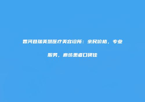 香河县瑞美慧医疗美容诊所：亲民价格，专业服务，廊坊患者口碑佳