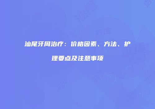 汕尾牙周治疗：价格因素、方法、护理要点及注意事项