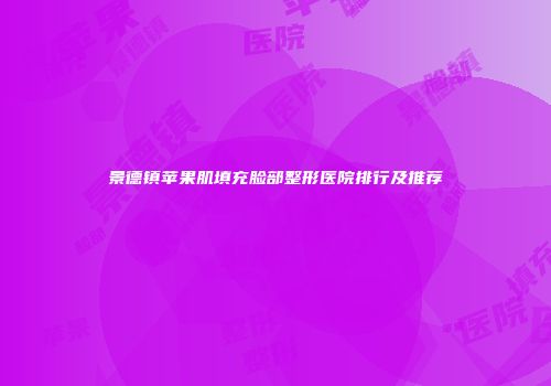 景德镇苹果肌填充脸部整形医院排行及推荐