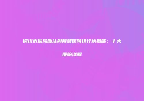 铜川市玻尿酸注射隆颏医院排行榜揭晓：十大医院详解