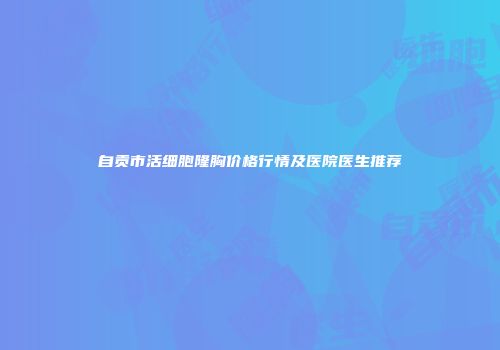 自贡市活细胞隆胸价格行情及医院医生推荐