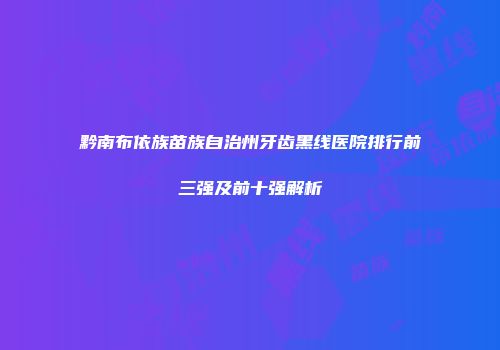 黔南布依族苗族自治州牙齿黑线医院排行前三强及前十强解析