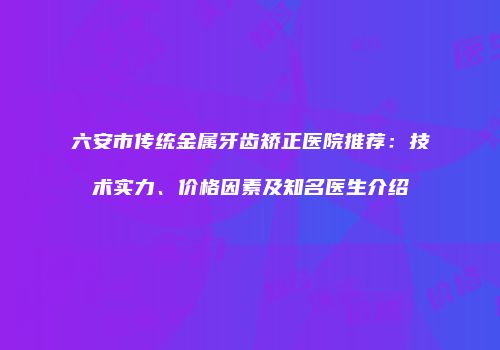 六安市传统金属牙齿矫正医院推荐：技术实力、价格因素及知名医生介绍