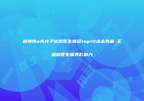 郑州市e光光子祛斑医生排名top10点击收藏-王瑞峰医生极具影响力