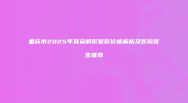 重庆市2025年耳朵畸形整形价格解析及医院医生推荐