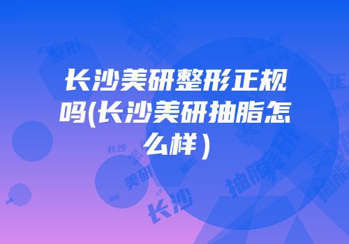 长沙美研整形正规吗(长沙美研抽脂怎么样）
