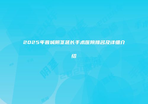 2025年晋城阴茎延长手术医院排名及详细介绍