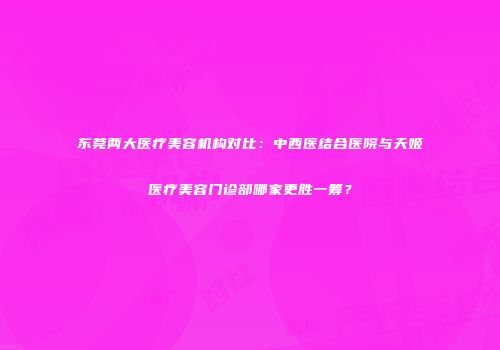 东莞两大医疗美容机构对比：中西医结合医院与天姬医疗美容门诊部哪家更胜一筹？