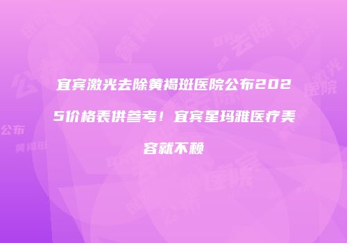 宜宾激光去除黄褐斑医院公布2025价格表供参考！宜宾星玛雅医疗美容就不赖