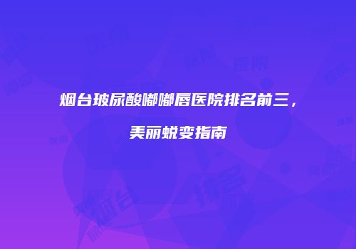 烟台玻尿酸嘟嘟唇医院排名前三，美丽蜕变指南