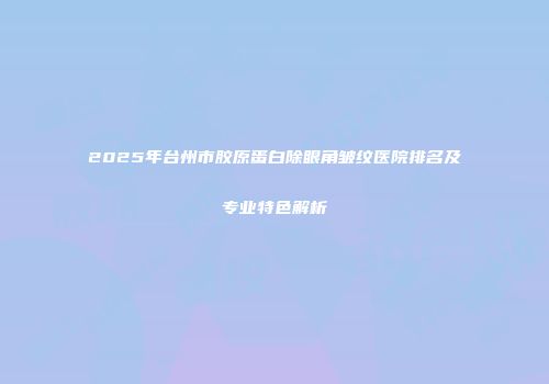 2025年台州市胶原蛋白除眼角皱纹医院排名及专业特色解析