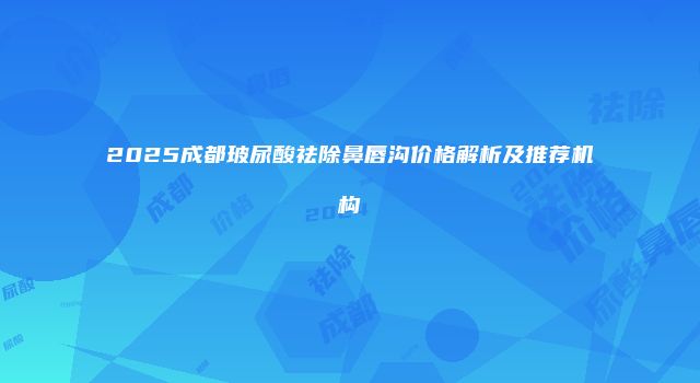 2025成都玻尿酸祛除鼻唇沟价格解析及推荐机构