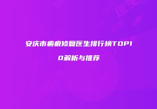 安庆市瘢痕修复医生排行榜TOP10解析与推荐