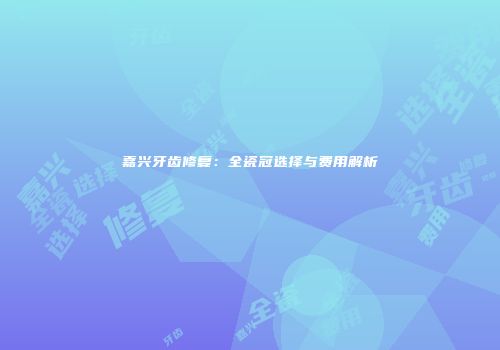 嘉兴牙齿修复：全瓷冠选择与费用解析
