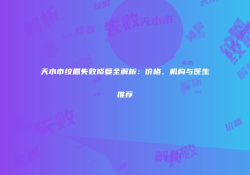天水市纹眉失败修复全解析：价格、机构与医生推荐