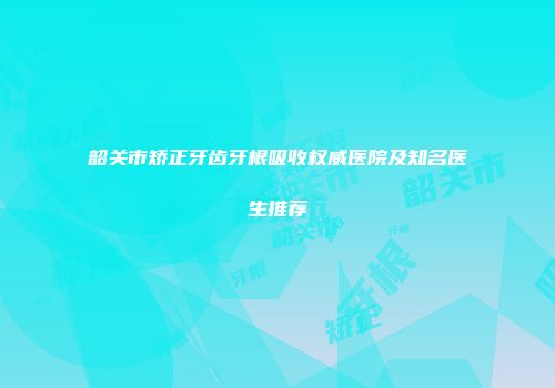 韶关市矫正牙齿牙根吸收权威医院及知名医生推荐