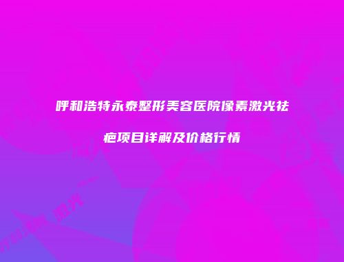 呼和浩特永泰整形美容医院像素激光祛疤项目详解及价格行情