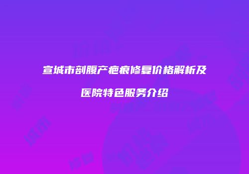 宣城市剖腹产疤痕修复价格解析及医院特色服务介绍