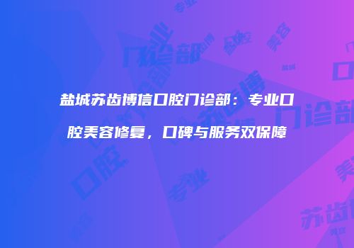 盐城苏齿博信口腔门诊部：专业口腔美容修复，口碑与服务双保障