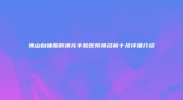 佛山自体脂肪填充丰脸医院排名前十及详细介绍