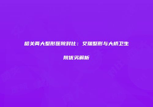 韶关两大整形医院对比：艾瑞整形与大桥卫生院优劣解析