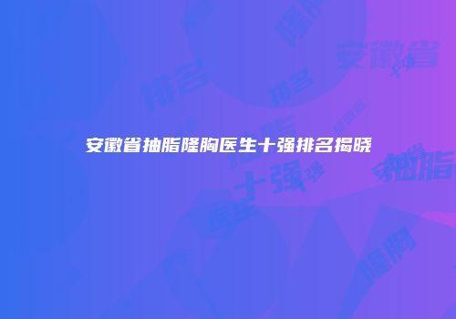 安徽省抽脂隆胸医生十强排名揭晓
