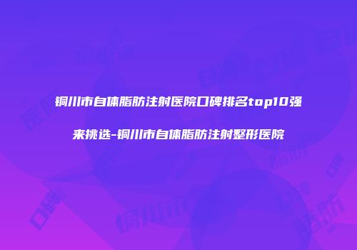 铜川市自体脂肪注射医院口碑排名top10强来挑选-铜川市自体脂肪注射整形医院
