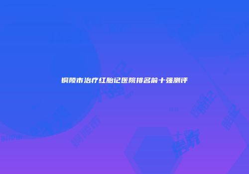 铜陵市治疗红胎记医院排名前十强测评