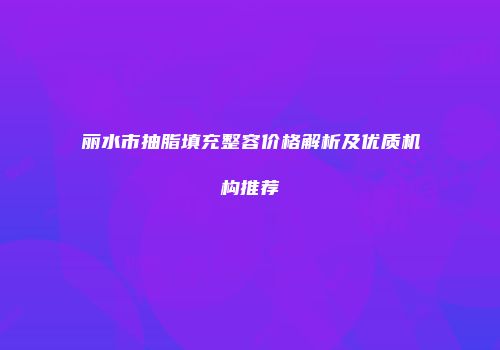 丽水市抽脂填充整容价格解析及优质机构推荐